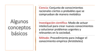 Algunos
conceptos
básicos
Ciencia: Conjunto de conocimientos
racionales ciertos o probables que se
comprueban de manera metódica
Investigación científica: Modo de actuar
intelectual para crear nuevos conocimientos
y solucionar problemas urgentes y
relevantes en la sociedad.
Método: Procedimiento para indagar el
conocimiento empírico (Aristóteles)
 
