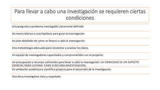 Para llevar a cabo una investigación se requieren ciertas
condiciones
Una pregunta o problema investigable claramente definido.
Un marco teórico o una hipótesis para guiar la investigación.
Un plan detallado de cómo se llevará a cabo la investigación.
Una metodología adecuada para recolectar y analizar los datos.
Un equipo de investigadores capacitados y comprometidos con el proyecto.
Un presupuesto y recursos suficientes para llevar a cabo la investigación: LA VIABILIDAD ES UN ASPECTO
ESENCIAL PARA LLEVARA CABO O NO UNA INVESTIGACIÓN.
Un ambiente académico y científico propicio para el desarrollo de la investigación.
Una ética investigativa clara y respetada.
 