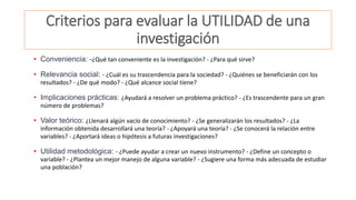 Criterios para evaluar la UTILIDAD de una
investigación
• Conveniencia: -¿Qué tan conveniente es la investigación? - ¿Para qué sirve?
• Relevancia social: - ¿Cuál es su trascendencia para la sociedad? - ¿Quiénes se beneficiarán con los
resultados? - ¿De qué modo? - ¿Qué alcance social tiene?
• Implicaciones prácticas: ¿Ayudará a resolver un problema práctico? - ¿Es trascendente para un gran
número de problemas?
• Valor teórico: ¿Llenará algún vacío de conocimiento? - ¿Se generalizarán los resultados? - ¿La
información obtenida desarrollará una teoría? - ¿Apoyará una teoría? - ¿Se conocerá la relación entre
variables? - ¿Aportará ideas o hipótesis a futuras investigaciones?
• Utilidad metodológica: - ¿Puede ayudar a crear un nuevo instrumento? - ¿Define un concepto o
variable? - ¿Plantea un mejor manejo de alguna variable? - ¿Sugiere una forma más adecuada de estudiar
una población?
 