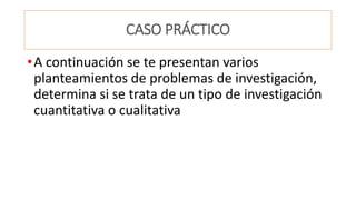 CASO PRÁCTICO
•A continuación se te presentan varios
planteamientos de problemas de investigación,
determina si se trata de un tipo de investigación
cuantitativa o cualitativa
 