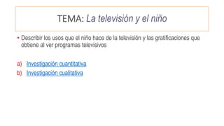 TEMA: La televisión y el niño
• Describir los usos que el niño hace de la televisión y las gratificaciones que
obtiene al ver programas televisivos
a) Investigación cuantitativa
b) Investigación cualitativa
 
