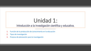Unidad 1:
Introducción a la investigación científica y educativa.
1. Función de la producción de conocimiento en la educación
2. Tipos de investigación
3. Proceso de planeación para la investigación
 