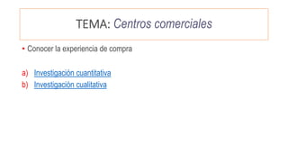 TEMA: Centros comerciales
• Conocer la experiencia de compra
a) Investigación cuantitativa
b) Investigación cualitativa
 