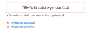TEMA: El clima organizacional
• Desarrollar un método para medir el clima organizacional
a) Investigación cuantitativa
b) Investigación cualitativa
 