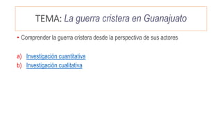 TEMA: La guerra cristera en Guanajuato
• Comprender la guerra cristera desde la perspectiva de sus actores
a) Investigación cuantitativa
b) Investigación cualitativa
 