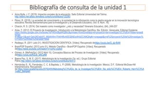 Bibliografía de consulta de la unidad 1
• Ariza Bulla, J. F. (2019). Impactos sociales de la educación. Sello Editorial Universidad del Tolima.
http://elibro.net.talisis.remotexs.co/es/lc/unid/titulos/122263
• Pérez, R. (2018). La sociedad del conocimiento y la sociedad de la información como la piedra angular en la innovación tecnológica
educativa. Revista Iberoamericana para la Investigación y el Desarrollo Educativo, (Vol. 8, Núm. 16)
• Chacón, R. S. (2014). Del maestro como investigador: ¿reto y necesidad? Itinerario Educativo, (64), 249-257
• Arias, F. (2012). El Proyecto de Investigación. Introducción a la Metodología Científica. 6ta. Edición. Venezuela: Editorial Episteme.
https://books.google.com.mx/books?id=W5n0BgAAQBAJ&printsec=frontcover&dq=el+proyecto+de+investigaci%C3%B3n+fidias+arias&
hl=es-
419&sa=X&ved=2ahUKEwjk4Yj_86jtAhWm1FkKHf8vA0EQ6AEwAHoECAMQAg#v=onepage&q=el%20proyecto%20de%20investigaci%
C3%B3n%20fidias%20arias&f=false
• Reátegui, R. (2011 Julio 01). INVESTIGACION CIENTIFICA. [Video]. Recuperado dehttps://youtu.be/G_jiiz-fbWI
• BrainPOP Español. (2012 junio 01). Método Científico - BrainPOP Español. [Video]. Recuperado
dehttps://www.youtube.com/watch?v=zzHu-yqdlz0
• Gómez, A. [MsPatyGo]. (2012 Abril 15). Conceptos Básicos del Proceso de Investigación. [Video]. Recuperado
dehttps://youtu.be/KZub_w6CgN8
• Baena Paz, G. M. E. (2017). Metodología de la investigación (3a. ed.). Grupo Editorial
Patria.http://elibro.net.talisis.remotexs.co/es/lc/unid/titulos/40513
• Hernández S., R.; Fernández, C. C. & Baptista, L. P. (2006). Metodología de la investigación. México, D.F.: Editorial McGraw-Hill
Interamericana. Recuperado
de:https://www.academia.edu/20792455/Metodolog%C3%ADa_de_la_Investigaci%C3%B3n_5ta_edici%C3%B3n_Roberto_Hern%C3%A
1ndez_Sampieri
 