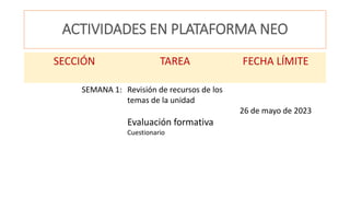 ACTIVIDADES EN PLATAFORMA NEO
SECCIÓN TAREA FECHA LÍMITE
SEMANA 1: Revisión de recursos de los
temas de la unidad
Evaluación formativa
Cuestionario
26 de mayo de 2023
 