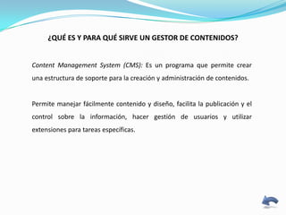 ¿QUÉ ES Y PARA QUÉ SIRVE UN GESTOR DE CONTENIDOS?


Content Management System (CMS): Es un programa que permite crear
una estructura de soporte para la creación y administración de contenidos.


Permite manejar fácilmente contenido y diseño, facilita la publicación y el
control sobre la información, hacer gestión de usuarios y utilizar
extensiones para tareas específicas.
 