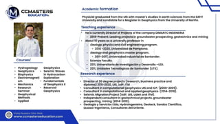 • He is currently Director of Projects of the company DIMANTO INGENIERIA
– 2019-Present. Leading projects in groundwater prospecting, geotechnics and mining
• About 10 years as a university professor in
– Geology, physics and civil engineering program.
• 2018 -2020, Universidad de Pamplona.
– Geology and geophysics master program.
• 2011-2017, Universidad Industrial de Santander.
– Science Faculty.
• 2011, Universitaria de Investigación y Desarrollo –UDI.
• 2011, Unidades Tecnológicas de Santander (UTS).
• Hydrogeology
• Geophysics
• Biophysics
• Electromagneti
sm
• Mechanics
• Research
Seminar
• Geophysical
Methods
• Applied
Geophysics
• Seismic Waves
in Hydrocarbon
Exploration
• Fundamentals
of Geophysics II
• Reservoir
Geophysics
Courses:
Teaching experience
Research experience
Physicist graduated from the UIS with master's studies in earth sciences from the EAFIT
University and candidate for a Magister in Geophysics from the University of Nariño.
• Director of 30 degree projects (research, business practice and
diploma) 2011-2020, UIS, UdP, ITM
• Consultant in computational geophysics UIS and ICP. (2008-2009).
• Consultant in computational and applied geophysics (2014-2018).
• Seismic Migration Project (UdP, UIS, UdeA and ITM).
• Independent consultant in geotechnical projects, groundwater
prospecting, mining (2014-2019).
• Geologia y Servicios Ltda, Hydroingenieira, Geoteck, Sandox Cientifica,
Quasar Ingenieros, Consultores del Oriente.
Academic formation
 