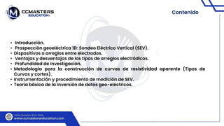 Contenido
• Introducción.
• Prospección geoeléctrica 1D: Sondeo Eléctrico Vertical (SEV).
• Dispositivos o arreglos entre electrodos.
• Ventajas y desventajas de los tipos de arreglos electródicos.
• Profundidad de investigación.
• Metodología para la construcción de curvas de resistividad aparente (Tipos de
Curvas y cortes).
• Instrumentación y procedimiento de medición de SEV.
• Teoría básica de la inversión de datos geo-eléctricos.
 
