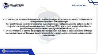 Introducción
• El método de Sondeo Eléctrico Vertical tiene su origen en la década del año 1920 debido al
trabajo de los hermanos Schlumberger.
• Por casi 60 años, las interpretaciones cuantitativas se realizaron usando este método en
conjunto con los algoritmos de Koefoed (Koefoed, 1979) y una gran variedad de ábacos
publicados por una serie de investigadores (Orellana, 1972).
• En este método, el centro del arreglo de electrodos es fijo, pero el espaciamiento entre los
electrodos va aumentado para obtener más información sobre secciones más profundas
del subsuelo.
 