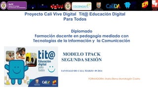 Proyecto Cali Vive Digital - Tit@ Educación Digital
Para Todos
Diplomado
Formación docente en pedagogía mediada con
Tecnologías de la Información y la Comunicación
MODELO TPACK
SEGUNDA SESIÓN
SANTIAGO DE CALI, MARZO 09 2014
FORMADORA: María Elena Mondragón Castro
 