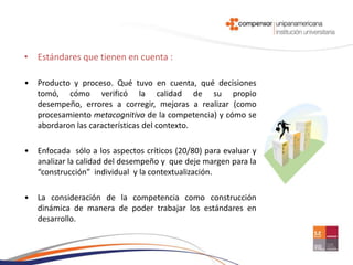 • Estándares que tienen en cuenta :

•   Producto y proceso. Qué tuvo en cuenta, qué decisiones
    tomó, cómo verificó la calidad de su propio
    desempeño, errores a corregir, mejoras a realizar (como
    procesamiento metacognitivo de la competencia) y cómo se
    abordaron las características del contexto.

•   Enfocada sólo a los aspectos críticos (20/80) para evaluar y
    analizar la calidad del desempeño y que deje margen para la
    “construcción” individual y la contextualización.

•   La consideración de la competencia como construcción
    dinámica de manera de poder trabajar los estándares en
    desarrollo.
 