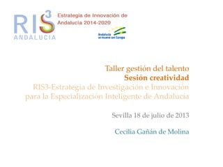 Taller gestión del talento
Sesión creatividad
RIS3-Estrategia de Investigación e Innovación
para la Especialización Inteligente de Andalucía
Sevilla 18 de julio de 2013
Cecilia Gañán de Molina
 