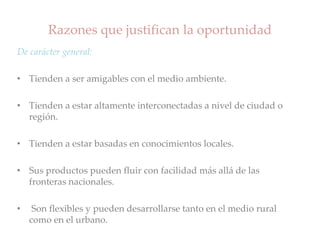 Razones que justifican la oportunidad
De carácter general:
• Tienden a ser amigables con el medio ambiente.
• Tienden a estar altamente interconectadas a nivel de ciudad o
región.
• Tienden a estar basadas en conocimientos locales.
• Sus productos pueden fluir con facilidad más allá de las
fronteras nacionales.
• Son flexibles y pueden desarrollarse tanto en el medio rural
como en el urbano.
 