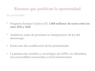 Razones que justifican la oportunidad
De oportunidad:
• Programa Europa Creativa UE: 1.800 millones de euros entre los
años 2014 y 2020
• Andalucía acaba de presentar su Anteproyecto de ley del
mecenazgo.
• Existe una alta cualificación de los profesionales
• La producción científica y tecnológica de IAPH o la Alhambra,
son avanzadillas reconocidas a nivel internacional.
 