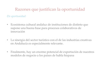 Razones que justifican la oportunidad
De oportunidad:
• Ecosistema cultural andaluz de instituciones de distinto que
supone una buena base para procesos colaborativos de
innovación
• La sinergia del sector turístico con el de las industrias creativas
en Andalucía es especialmente relevante.
• Finalmente, hay un enorme potencial de exportación de nuestros
modelos de negocio a los países de habla hispana
 