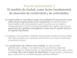 Área de oportunidad 2
El modelo de ciudad, como factor fundamental
de atracción de creatividad y de actividades.
La innovación se considera como el resultado de un proceso cuyo
éxito recae en gran parte en lo relacional, en interacciones e
intercambios de conocimiento, por lo cual ya no se explica
solamente por el uso de formas tangibles de capital, sino por la
aparición de capitales intangibles, como son el capital social y
el capital relacional.
La región y las ciudades, ámbitos territoriales donde se desarrollan
las redes, toman una creciente relevancia en el nuevo escenario
económico actual.
Las condiciones de vida en una ciudad, en este mundo
globalizado, unidas a la existencia de una buena conexión
ciencia-empresa-financiación, se manifiestan cada día más, como
un factor clave en la toma de decisiones de personas y empresas
para radicarse en un determinado sistema urbano.*
 