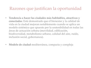 Razones que justifican la oportunidad
• Tendencia a hacer las ciudades más habitables, atractivas y
conectadas: Está demostrado que el bienestar y la calidad de
vida en la ciudad mejoran notablemente cuando se aplica un
modelo sistémico que apueste por la sostenibilidad en todas las
áreas de actuación urbana (movilidad, edificación,
biodiversidad, metabolismo urbano, calidad del aire, ruido,
inclusión social, gobernanza).
• Modelo de ciudad mediterránea, compacta y compleja
 