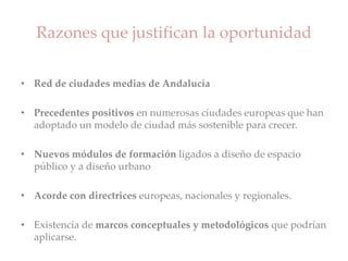 Razones que justifican la oportunidad
• Red de ciudades medias de Andalucía
• Precedentes positivos en numerosas ciudades europeas que han
adoptado un modelo de ciudad más sostenible para crecer.
• Nuevos módulos de formación ligados a diseño de espacio
público y a diseño urbano
• Acorde con directrices europeas, nacionales y regionales.
• Existencia de marcos conceptuales y metodológicos que podrían
aplicarse.
 