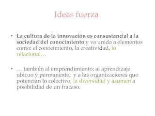 Ideas fuerza
• La cultura de la innovación es consustancial a la
sociedad del conocimiento y va unida a elementos
como: el conocimiento, la creatividad, lo
relacional…
• … también al emprendimiento; al aprendizaje
ubicuo y permanente; y a las organizaciones que
potencian lo colectivo, la diversidad y asumen a
posibilidad de un fracaso.
 