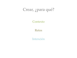 Crear, ¿para qué?
Contexto
Retos
Intención
 