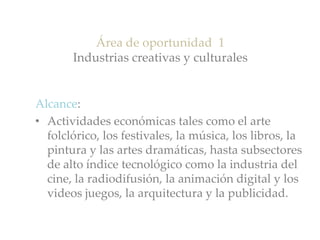 Área de oportunidad 1
Industrias creativas y culturales
Alcance:
• Actividades económicas tales como el arte
folclórico, los festivales, la música, los libros, la
pintura y las artes dramáticas, hasta subsectores
de alto índice tecnológico como la industria del
cine, la radiodifusión, la animación digital y los
videos juegos, la arquitectura y la publicidad.
 