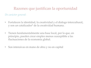 Razones que justifican la oportunidad
De carácter general:
• Fortalecen la identidad, la creatividad y el dialogo intercultural,
y son un catalizador* de la creatividad humana.
• Tienen fundamentalmente una base local, por lo que, en
principio, pueden crear empleo menos susceptible a las
fluctuaciones de la economía global.
• Son intensivas en mano de obra y no en capital
 