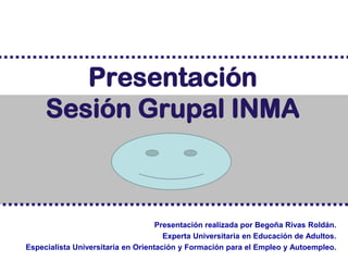 Presentación
     Sesión Grupal INMA



                                    Presentación realizada por Begoña Rivas Roldán.
                                      Experta Universitaria en Educación de Adultos.
Especialista Universitaria en Orientación y Formación para el Empleo y Autoempleo.
 