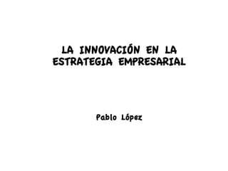 LA INNOVACIÓN EN LA
ESTRATEGIA EMPRESARIAL



       Pablo López
 