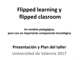 Flipped learning y
flipped clasroom
Un modelo pedagógico,
pero con un importante componente tecnológico
Presentación y Plan del taller
Universidad de Valencia 2017
1
 