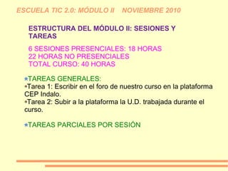 ESCUELA TIC 2.0: MÓDULO II NOVIEMBRE 2010
ESTRUCTURA DEL MÓDULO II: SESIONES Y
TAREAS
TAREAS GENERALES:
Tarea 1: Escribir en el foro de nuestro curso en la plataforma
CEP Indalo.
Tarea 2: Subir a la plataforma la U.D. trabajada durante el
curso.
TAREAS PARCIALES POR SESIÓN
6 SESIONES PRESENCIALES: 18 HORAS
22 HORAS NO PRESENCIALES
TOTAL CURSO: 40 HORAS
 