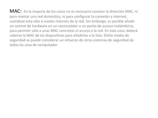 MAC: En la mayoría de los casos no es necesario conocer la dirección MAC, ni
para montar una red doméstica, ni para configurar la conexión a internet,
usándose esta sólo a niveles internos de la red. Sin embargo, es posible añadir
un control de hardware en un conmutador o un punto de acceso inalámbrico,
para permitir sólo a unas MAC concretas el acceso a la red. En este caso, deberá
saberse la MAC de los dispositivos para añadirlos a la lista. Dicho medio de
seguridad se puede considerar un refuerzo de otros sistemas de seguridad de
todas las cosa de computador
 