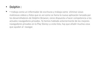 • Dolphin :
• - trabaja como un informador de escrituras y trabaja como eliminar cosas
maliciosas videos y fotos que es así como se llama la nueva aplicación lanzada por
los desarrolladores de Dolphin Browser, viene dispuesta a hacer competencia a los
actuales navegadores privados. Ya hemos hablado anteriormente de los mejores
navegadores privados en la Play Storey y a esta lista, hay que añadir muchas cosa
que ayudan al navegar.
 