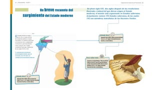 Departamento Nacional de Planeación | 25
24 | Antecedentes - Unidad 1
En pleno siglo XXI, dos siglos después de las revoluciones
ilustrada e industrial que dieron origen al Estado
moderno, el mundo está organizado en Estados soberanos.
Actualmente existen 195 Estados soberanos, de los cuales
192 son miembros inmediatos de las Naciones Unidas.
Un breve recuento del
surgimiento del Estado moderno
l Estado moderno surge a
Epartir de un largo proceso
de evolución política y social,
vinculada a la historia universal
y el aumento de la complejidad
civilizatoria, particularmente
como producto de la doble
revolución ilustrada e industrial
de los siglos XVIII y XIX.
A continuación se destacan
los principales hechos, que en
el mundo, han llevado a la
configuración del Estado moderno: Para saber más
Alrespectover:LibardoRodríguez,“EstructuradelPoder
PúblicoenColom
bia”.Paraunamayorprofundización
c
onsultar:Marquardt,Bernd(2009).Historiauniversal
delEstado.Tom
osI,II,yIII.Bogotá:Universidad
NacionaldeC
olombia,LaC
arretaEditores.
¿Dónde dice?
Marquardt,Bernd(2009).HistoriauniversaldelEstado.
TomosI,II,yIII. Bogotá:UniversidadNacionalde
C
olombia,LaC
arretaEditores.
¿Dónde dice?
Marquardt,Bernd(2009).Historiauniversaldel
Estado.TomosI,II,yIII. Bogotá,Colombia:Universidad
NacionaldeColombia,LaCarretaeditores.
 