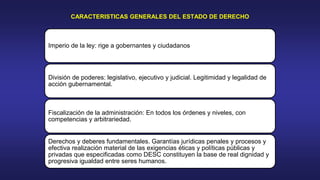 CARACTERISTICAS GENERALES DEL ESTADO DE DERECHO
Imperio de la ley: rige a gobernantes y ciudadanos
División de poderes: legislativo, ejecutivo y judicial. Legitimidad y legalidad de
acción gubernamental.
Fiscalización de la administración: En todos los órdenes y niveles, con
competencias y arbitrariedad.
Derechos y deberes fundamentales. Garantías jurídicas penales y procesos y
efectiva realización material de las exigencias éticas y políticas públicas y
privadas que especificadas como DESC constituyen la base de real dignidad y
progresiva igualdad entre seres humanos.
 
