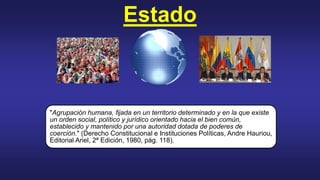 Estado
"Agrupación humana, fijada en un territorio determinado y en la que existe
un orden social, político y jurídico orientado hacia el bien común,
establecido y mantenido por una autoridad dotada de poderes de
coerción." (Derecho Constitucional e Instituciones Políticas, Andre Hauriou,
Editorial Ariel, 2ª Edición, 1980, pág. 118).
 