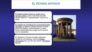 EL ESTADO ANTIGUO
El Estado antiguo tiene su origen en el
servicio a Dios, por lo cual todo el poder
recaía sobre un “representante” suyo en la
tierra.
El papado se constituyó en la principal fuente
de poder, la Iglesia Católica hacían normas
para los Estados, administraban y hasta
tenían capacidad para juzgar como ocurría
con la inquisición.
En España y Francia el poder soberano
residía en el monarca, como el Estado
Absolutista de Luis XIV que decía: “El Estado
soy yo”
 