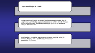Origen del concepto de Estado
En los Diálogos de Platón, se narra la estructura del Estado ideal, pero es
Maquiavelo quien introdujo la palabra Estado en su célebre obra El Príncipe:
usando el término de la lengua italiana «Stato», evolución de la palabra
«Status» del idioma latín.
“Los Estados y soberanías que han tenido y tienen autoridad sobre los
hombres, fueron y son, o repúblicas o principados.”
Maquiavelo, El Príncipe.
 