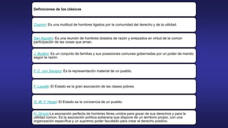 Definiciones de los clásicos
Cicerón: Es una multitud de hombres ligados por la comunidad del derecho y de la utilidad.
San Agustín: Es una reunión de hombres dotados de razón y enlazados en virtud de la común
participación de las cosas que aman.
J. Bodino: Es un conjunto de familias y sus posesiones comunes gobernadas por un poder de mando
según la razón.
F. C. von Savigny: Es la representación material de un pueblo.
F. Lasalle: El Estado es la gran asociación de las clases pobres.
G. W. F. Hegel: El Estado es la conciencia de un pueblo.
H. Grocio:La asociación perfecta de hombres libres unidos para gozar de sus derechos y para la
utilidad común. Es la asociación política soberana que dispone de un territorio propio, con una
organización específica y un supremo poder facultado para crear el derecho positivo.
 
