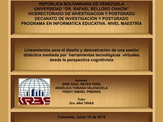 REPÚBLICA BOLIVARIANA DE VENEZUELA
UNIVERSIDAD “DR. RAFAEL BELLOSO CHACÍN”
VICERECTORADO DE INVESTIGACION Y POSTGRADO
DECANATO DE INVESTIGACIÓN Y POSTGRADO
PROGRAMA EN INFORMATICA EDUCATIVA. NIVEL MAESTRÍA
Lineamientos para el diseño y demostración de una sesión
didáctica mediada por herramientas tecnológicas virtuales
desde la perspectiva cognitivista
Autores:
ERIK SAÚL REYES PEÑA
ANGÉLICA TOMASA VALENZUELA
FREDY ISMAEL PIÑERES
Tutor
Dra. ANA TAVAS
Colombia, Junio 18 de 2015
 