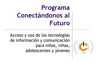 Programa
   Conectándonos al
            Futuro
Acceso y uso de las tecnologías
de información y comunicación
             para niños, niñas,
        adolescentes y jóvenes
 