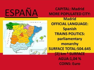 ESPAÑA CAPITAL: Madrid MORE POPULATED CITY: Madrid  OFFICIAL LANGUAGE: Spanish TRAINS POLITICS: parliamentarymonarchy SURFACE TOTAL:504.645 [2] km ² SURFACE AGUA:1,04 % COINS: Euro  