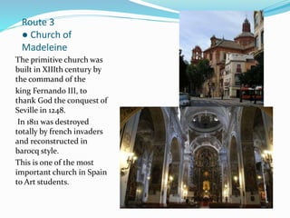 Route 3
● Church of
Madeleine
The primitive church was
built in XIIIth century by
the command of the
king Fernando III, to
thank God the conquest of
Seville in 1248.
In 1811 was destroyed
totally by french invaders
and reconstructed in
barocq style.
This is one of the most
important church in Spain
to Art students.
 
