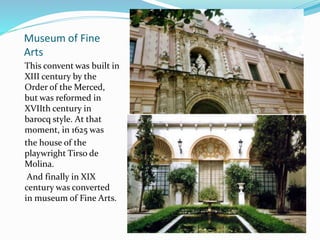 Museum of Fine
Arts
This convent was built in
XIII century by the
Order of the Merced,
but was reformed in
XVIIth century in
barocq style. At that
moment, in 1625 was
the house of the
playwright Tirso de
Molina.
And finally in XIX
century was converted
in museum of Fine Arts.
 