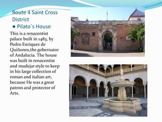 Route 4 Saint Cross
District
● Pilato´s House
This is a renacentist
palace built in 1483, by
Pedro Enriquez de
Quiñones,the gobernator
of Andalucia. The house
was built in renacentist
and mudejar style to keep
in his large collection of
roman and italian art,
because He was a great
patron and protector of
Arts.
 