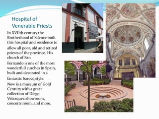 Hospital of
Venerable Priests
In XVIIth century the
Brotherhood of Silence built
this hospital and residence to
allow all poor, old and retired
priests of the province. His
church of San
Fernando is one of the most
wonderfull curches in Spain,
built and decorated in a
fantastic barocq style.
Now is a museum of Gold
Century with a great
collection of Diego
Velazquez,showroom,
concerts room, and more.
 