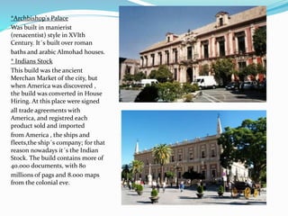 *Archbishop's Palace
Was built in manierist
(renacentist) style in XVIth
Century. It´s built over roman
baths and arabic Almohad houses.
* Indians Stock
This build was the ancient
Merchan Market of the city, but
when America was discovered ,
the build was converted in House
Hiring. At this place were signed
all trade agreements with
America, and registred each
product sold and imported
from America , the ships and
fleets,the ship´s company; for that
reason nowadays it´s the Indian
Stock. The build contains more of
40.000 documents, with 80
millions of pags and 8.000 maps
from the colonial eve.
 