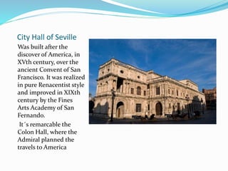 City Hall of Seville
Was built after the
discover of America, in
XVth century, over the
ancient Convent of San
Francisco. It was realized
in pure Renacentist style
and improved in XIXth
century by the Fines
Arts Academy of San
Fernando.
It´s remarcable the
Colon Hall, where the
Admiral planned the
travels to America
 
