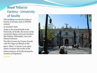 Royal Tobacco
Factory - University
of Seville
This building was the first tobacco
factory in Europe, built in XVIIIth
century
in neoclasic style.
Today is the central build of the
University of Seville, the rector of the
university, library and some faculties
like History, Philosophy, Laws and
Human Sciences.
The film Carmen by Vicente Aranda
with Paz Vega was filmed at this
place. (Bizet´s Carmen is an opera
about a woman who works in the
tobacco factory of Seville during the
invasion of Napoleon).
Carmen
 